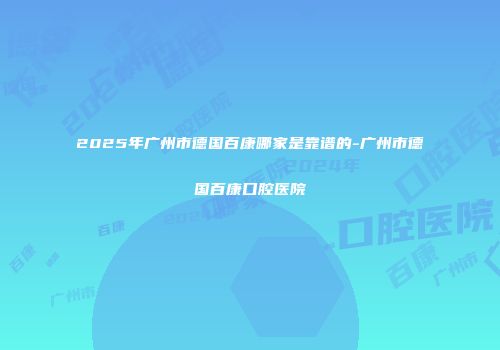 2025年广州市德国百康哪家是靠谱的-广州市德国百康口腔医院
