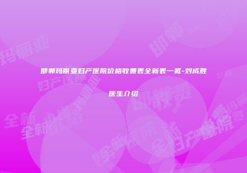 邯郸玛丽亚妇产医院价格收费表全新表一览-刘成胜医生介绍