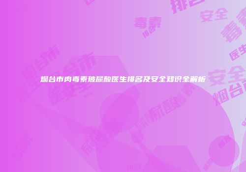 烟台市肉毒素玻尿酸医生排名及安全知识全解析