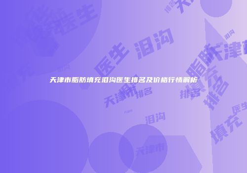 天津市脂肪填充泪沟医生排名及价格行情解析