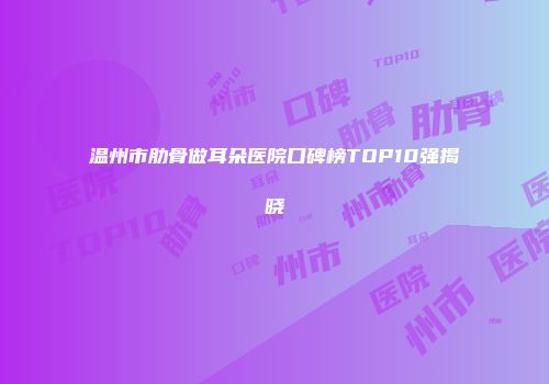 温州市肋骨做耳朵医院口碑榜TOP10强揭晓