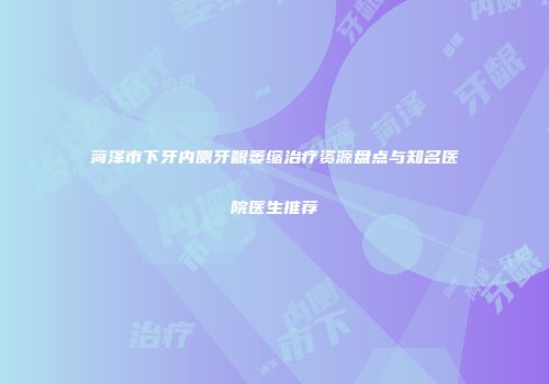 菏泽市下牙内侧牙龈萎缩治疗资源盘点与知名医院医生推荐