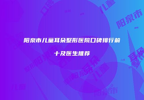 阳泉市儿童耳朵整形医院口碑排行前十及医生推荐