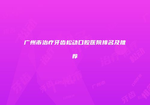 广州市治疗牙齿松动口腔医院排名及推荐