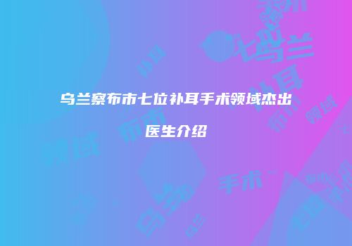 乌兰察布市七位补耳手术领域杰出医生介绍