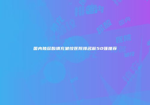 国内玻尿酸填充皱纹医院排名前50强推荐