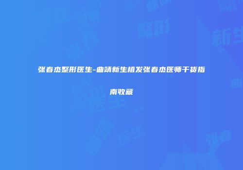 张春杰整形医生-曲靖新生植发张春杰医师干货指南收藏