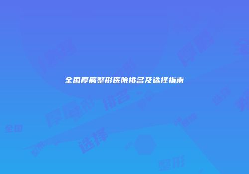 全国厚唇整形医院排名及选择指南