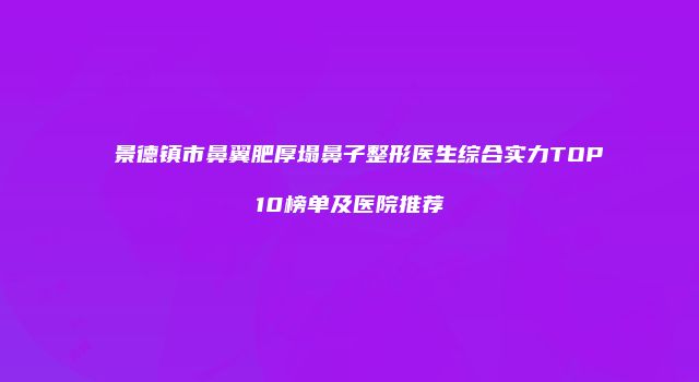 景德镇市鼻翼肥厚塌鼻子整形医生综合实力TOP10榜单及医院推荐