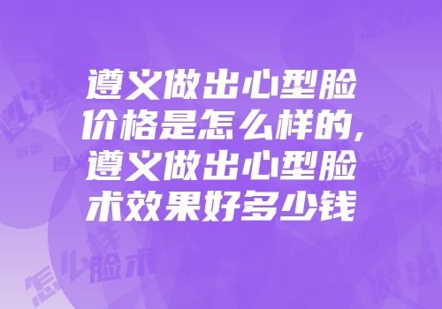 遵义做出心型脸价格是怎么样的,遵义做出心型脸术效果好多少钱