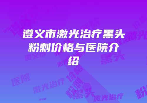 遵义市激光治疗黑头粉刺价格与医院介绍