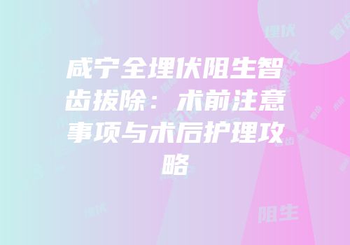 咸宁全埋伏阻生智齿拔除：术前注意事项与术后护理攻略
