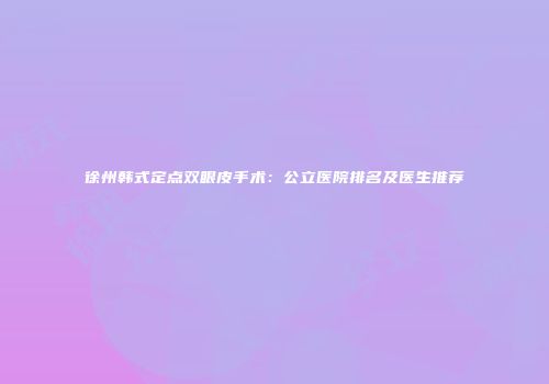 徐州韩式定点双眼皮手术：公立医院排名及医生推荐