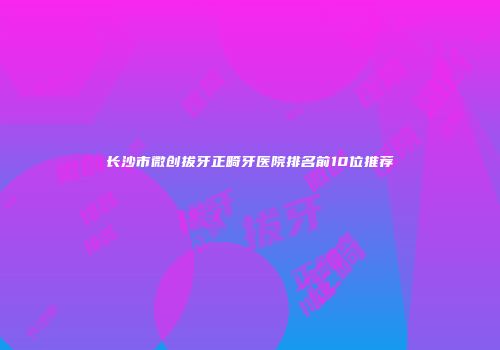 长沙市微创拔牙正畸牙医院排名前10位推荐
