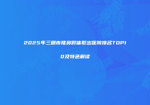 2025年三明市隆鼻假体取出医院排名TOP10及特色解读