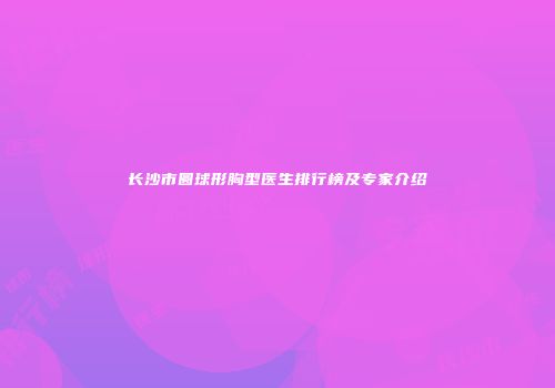 长沙市圆球形胸型医生排行榜及专家介绍