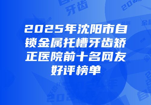 2025年沈阳市自锁金属托槽牙齿矫正医院前十名网友好评榜单