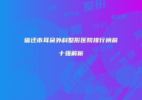 宿迁市耳朵外科整形医院排行榜前十强解析