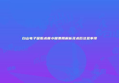 白山电子吸脂术瘦小腿费用解析及术后注意事项