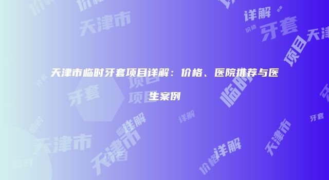 天津市临时牙套项目详解：价格、医院推荐与医生案例