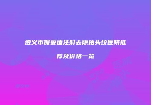 遵义市保妥适注射去除抬头纹医院推荐及价格一览