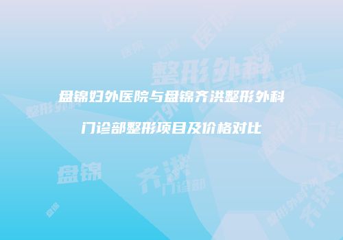 盘锦妇外医院与盘锦齐洪整形外科门诊部整形项目及价格对比
