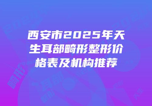 西安市2025年天生耳部畸形整形价格表及机构推荐