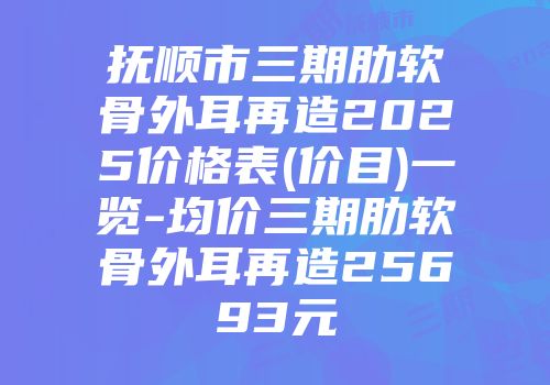 抚顺市三期肋软骨外耳再造2025价格表(价目)一览-均价三期肋软骨外耳再造25693元