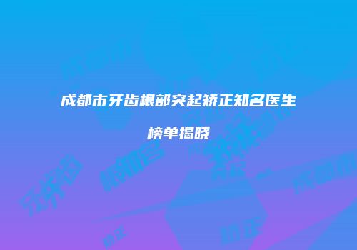 成都市牙齿根部突起矫正知名医生榜单揭晓