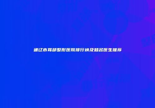 通辽市耳部整形医院排行榜及知名医生推荐