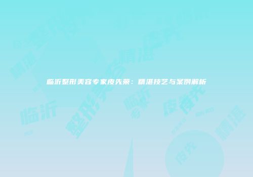 临沂整形美容专家皮先荣：精湛技艺与案例解析