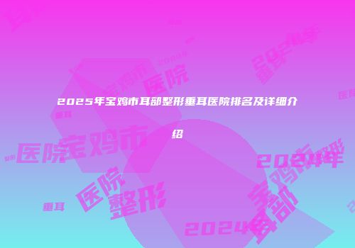 2025年宝鸡市耳部整形垂耳医院排名及详细介绍