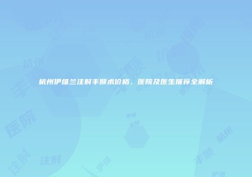 杭州伊维兰注射丰颞术价格、医院及医生推荐全解析