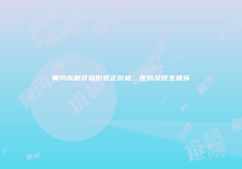 黄冈市龅牙隐形矫正价格、医院及医生推荐