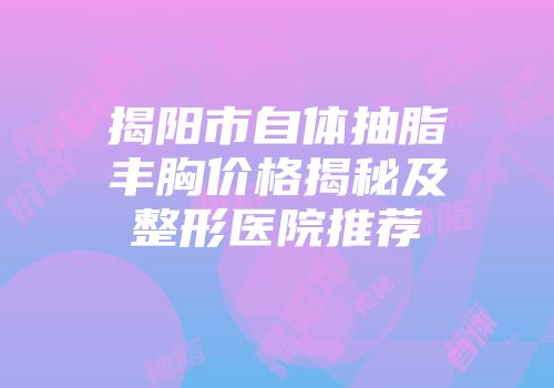揭阳市自体抽脂丰胸价格揭秘及整形医院推荐