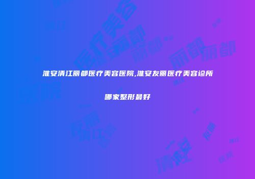 淮安清江丽都医疗美容医院,淮安友丽医疗美容诊所哪家整形最好