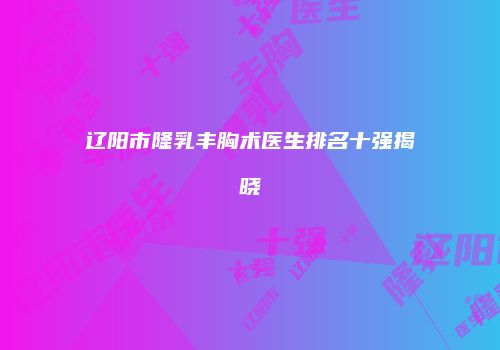 辽阳市隆乳丰胸术医生排名十强揭晓