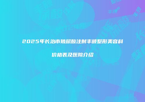 2025年长治市玻尿酸注射丰额整形美容科价格表及医院介绍