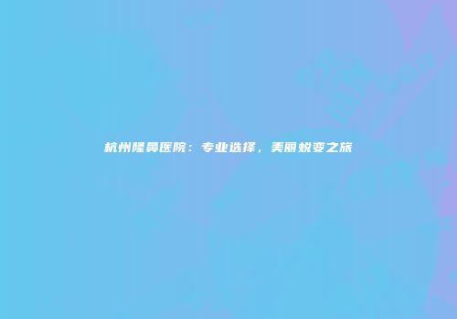 杭州隆鼻医院：专业选择，美丽蜕变之旅