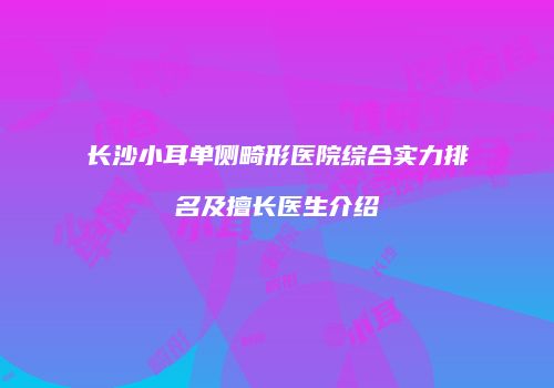 长沙小耳单侧畸形医院综合实力排名及擅长医生介绍