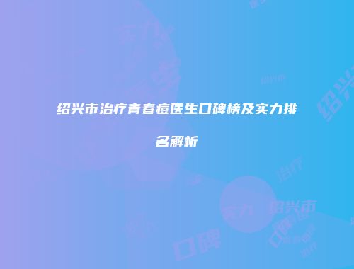绍兴市治疗青春痘医生口碑榜及实力排名解析