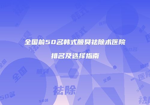 全国前50名韩式腋臭祛除术医院排名及选择指南