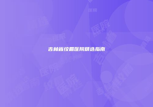 吉林省纹眉医院精选指南