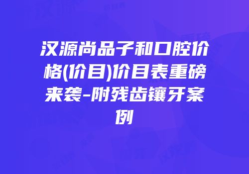 汉源尚品子和口腔价格(价目)价目表重磅来袭-附残齿镶牙案例