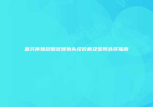 嘉兴市玻尿酸祛除抬头纹价格及医院选择指南