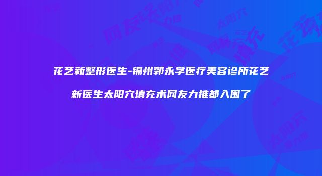 花艺新整形医生-锦州郭永学医疗美容诊所花艺新医生太阳穴填充术网友力推都入围了