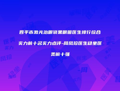 四平市激光治眼袋黑眼圈医生排行综合实力前十名实力点评-周凤珍医生稳坐医美前十强