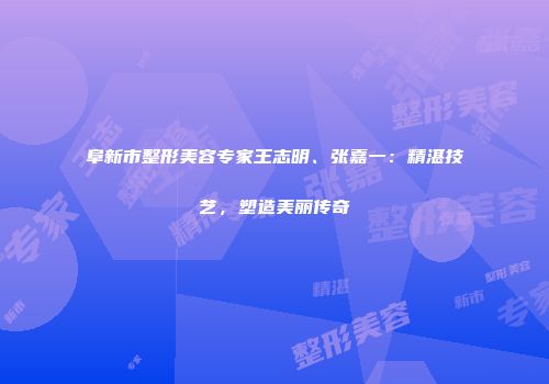 阜新市整形美容专家王志明、张嘉一：精湛技艺，塑造美丽传奇