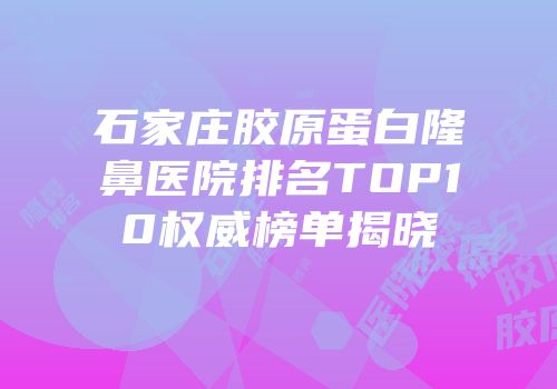 石家庄胶原蛋白隆鼻医院排名TOP10权威榜单揭晓