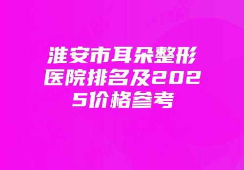 淮安市耳朵整形医院排名及2025价格参考